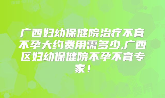 广西妇幼保健院治疗不育不孕大约费用需多少,广西区妇幼保健院不孕不育专家!