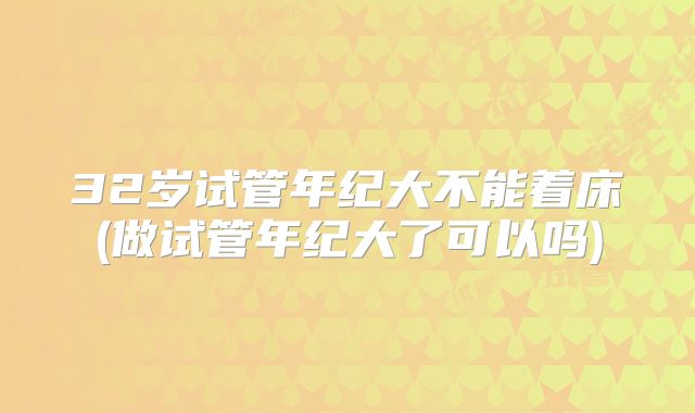 32岁试管年纪大不能着床(做试管年纪大了可以吗)