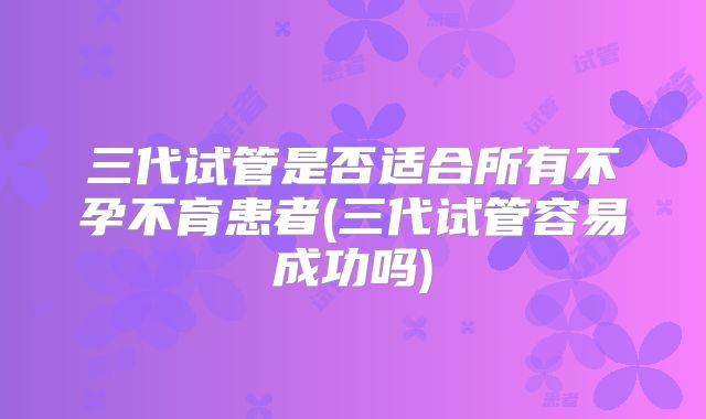 三代试管是否适合所有不孕不育患者(三代试管容易成功吗)