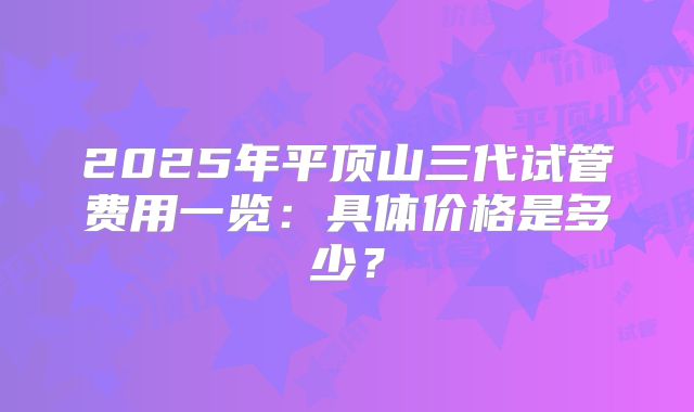 2025年平顶山三代试管费用一览:具体价格是多少?