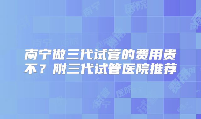南宁做三代试管的费用贵不？附三代试管医院推荐