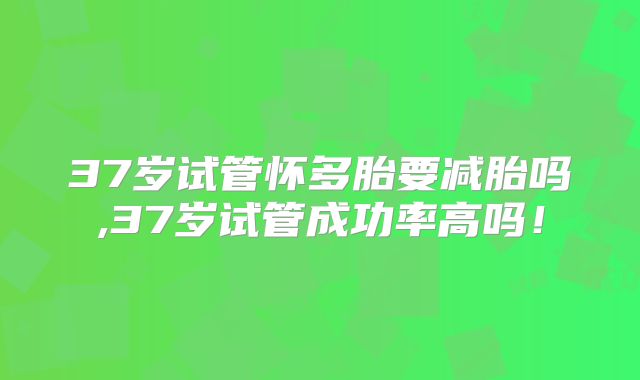 37岁试管怀多胎要减胎吗,37岁试管成功率高吗！