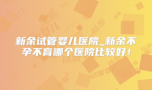新余试管婴儿医院_新余不孕不育哪个医院比较好！