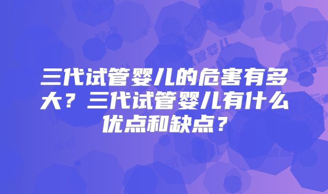 三代试管婴儿的危害有多大？三代试管婴儿有什么优点和缺点？