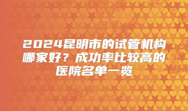 2024昆明市的试管机构哪家好?成功率比较高的医院名单一览