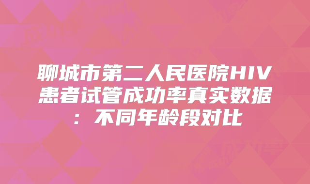聊城市第二人民医院HIV患者试管成功率真实数据：不同年龄段对比