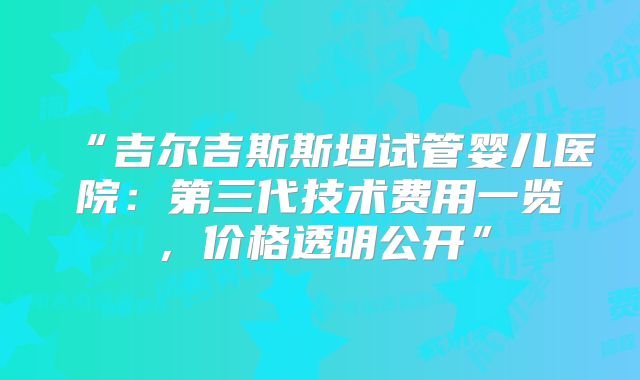 “吉尔吉斯斯坦试管婴儿医院：第三代技术费用一览，价格透明公开”