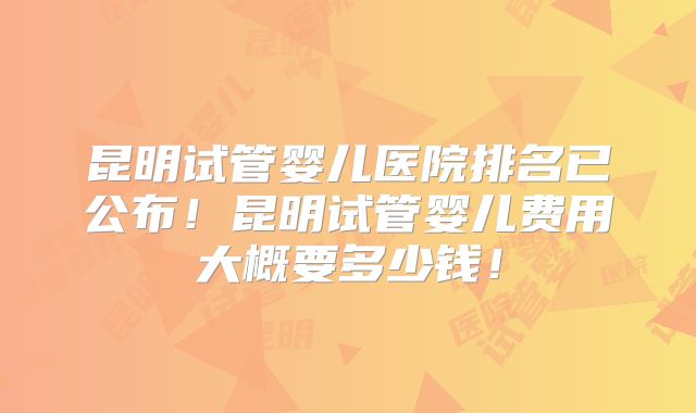 昆明试管婴儿医院排名已公布！昆明试管婴儿费用大概要多少钱！
