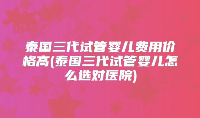 泰国三代试管婴儿费用价格高(泰国三代试管婴儿怎么选对医院)