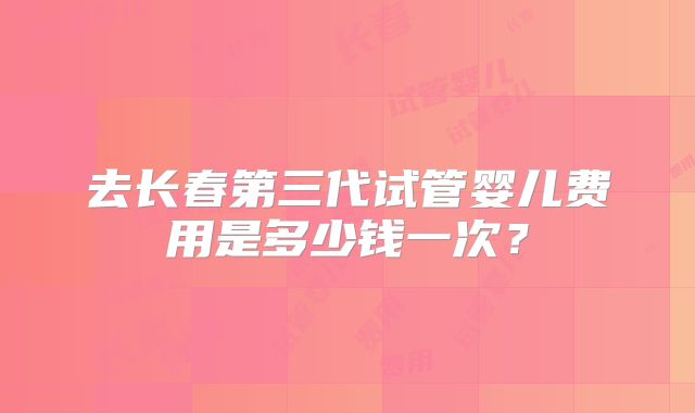 去长春第三代试管婴儿费用是多少钱一次？
