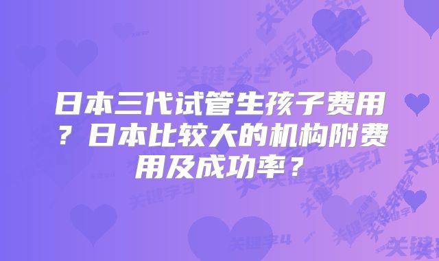 日本三代试管生孩子费用？日本比较大的机构附费用及成功率？