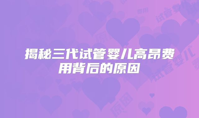 揭秘三代试管婴儿高昂费用背后的原因
