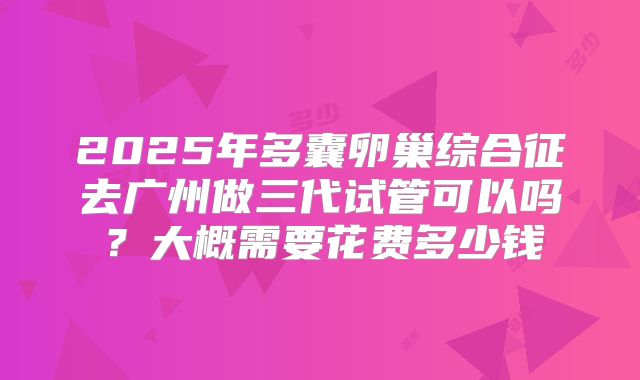 2025年多囊卵巢综合征去广州做三代试管可以吗？大概需要花费多少钱