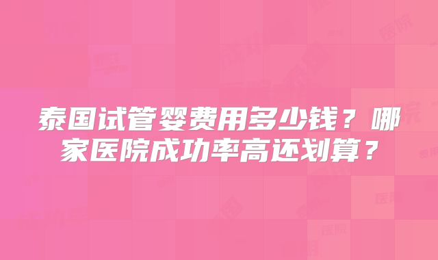 泰国试管婴费用多少钱？哪家医院成功率高还划算？