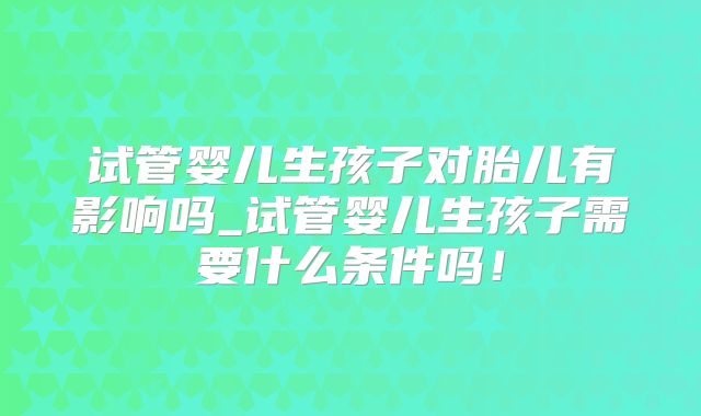 试管婴儿生孩子对胎儿有影响吗_试管婴儿生孩子需要什么条件吗!