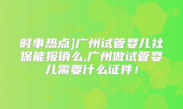 时事热点]广州试管婴儿社保能报销么,广州做试管婴儿需要什么证件！