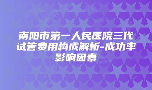 南阳市第一人民医院三代试管费用构成解析-成功率影响因素