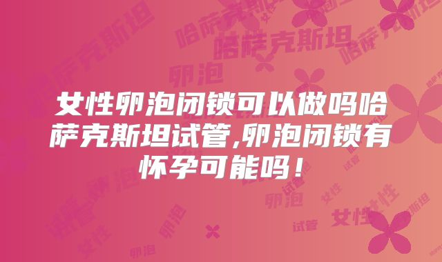 女性卵泡闭锁可以做吗哈萨克斯坦试管,卵泡闭锁有怀孕可能吗！