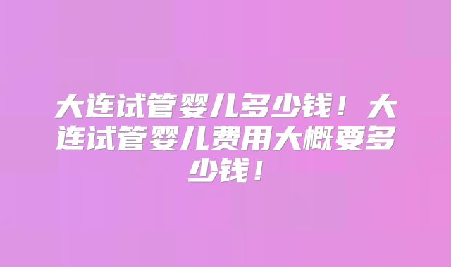 大连试管婴儿多少钱！大连试管婴儿费用大概要多少钱！