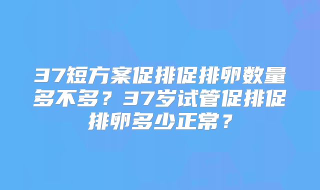 37短方案促排促排卵数量多不多？37岁试管促排促排卵多少正常？