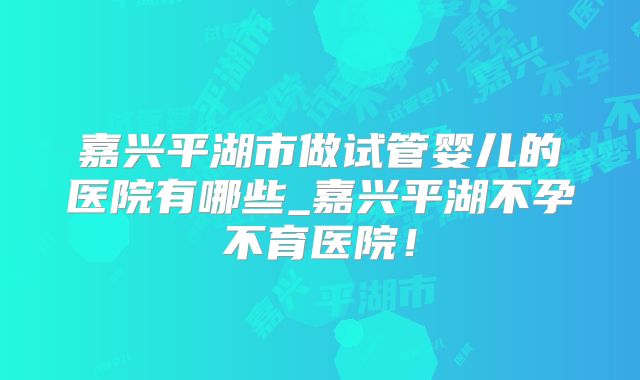 嘉兴平湖市做试管婴儿的医院有哪些_嘉兴平湖不孕不育医院！