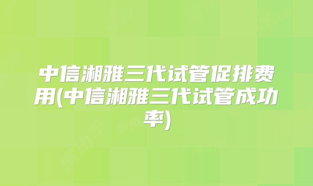 中信湘雅三代试管促排费用(中信湘雅三代试管成功率)