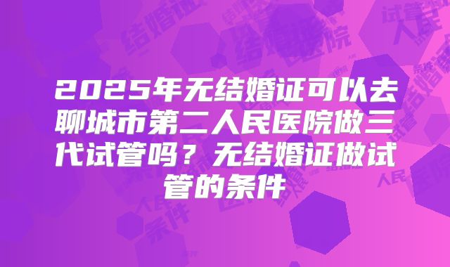 2025年无结婚证可以去聊城市第二人民医院做三代试管吗？无结婚证做试管的条件