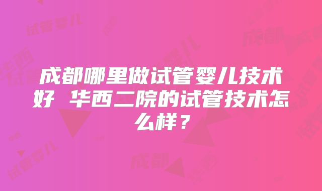 成都哪里做试管婴儿技术好 华西二院的试管技术怎么样?