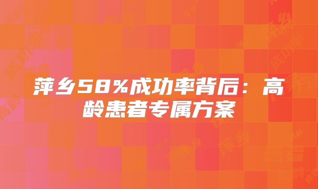 萍乡58%成功率背后：高龄患者专属方案