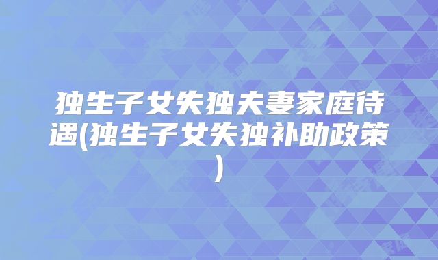 独生子女失独夫妻家庭待遇(独生子女失独补助政策)