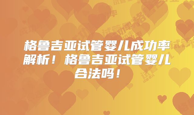 格鲁吉亚试管婴儿成功率解析！格鲁吉亚试管婴儿合法吗！