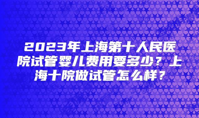 2023年上海第十人民医院试管婴儿费用要多少？上海十院做试管怎么样？