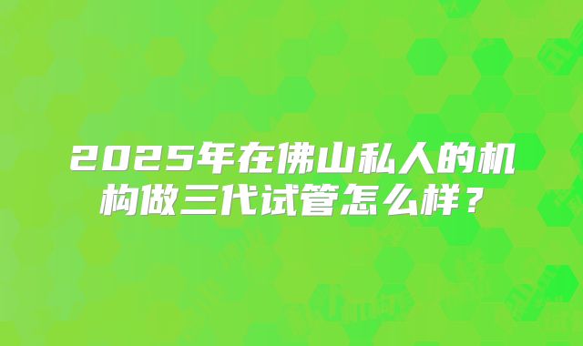 2025年在佛山私人的机构做三代试管怎么样？