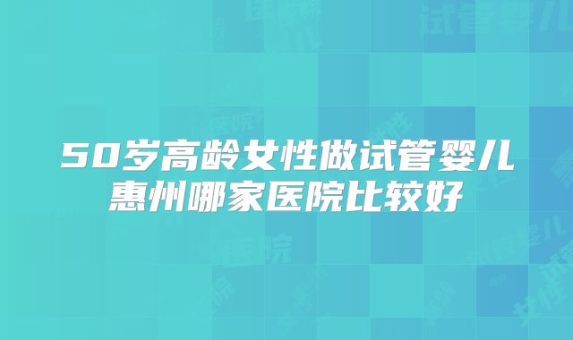 50岁高龄女性做试管婴儿惠州哪家医院比较好