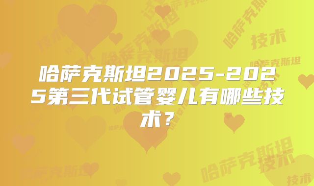 哈萨克斯坦2025-2025第三代试管婴儿有哪些技术？