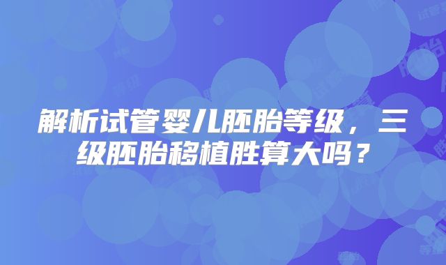 解析试管婴儿胚胎等级，三级胚胎移植胜算大吗？