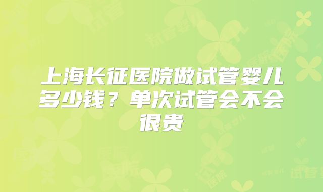 上海长征医院做试管婴儿多少钱?单次试管会不会很贵
