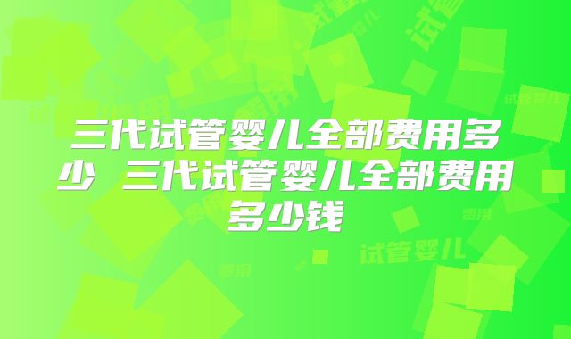 三代试管婴儿全部费用多少 三代试管婴儿全部费用多少钱