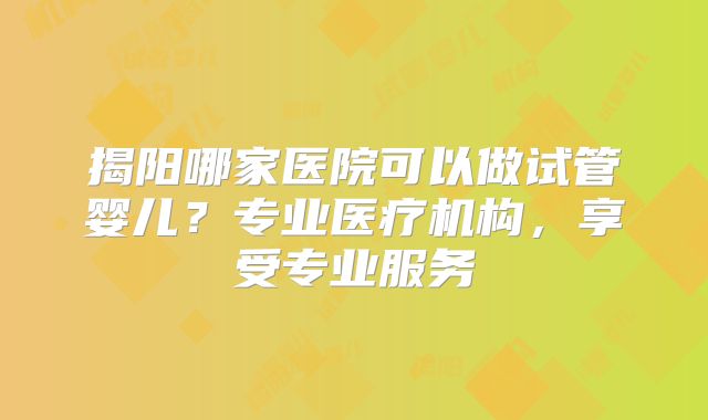 揭阳哪家医院可以做试管婴儿?专业医疗机构,享受专业服务
