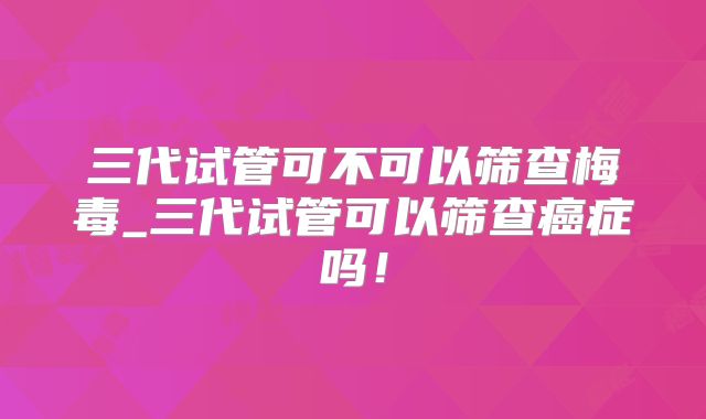 三代试管可不可以筛查梅毒_三代试管可以筛查癌症吗!