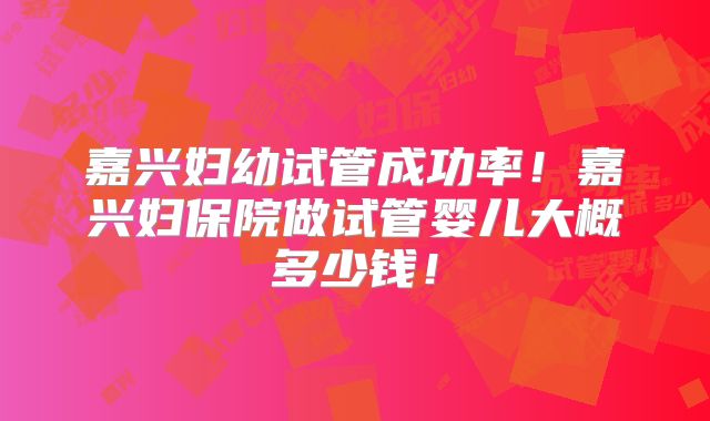 嘉兴妇幼试管成功率!嘉兴妇保院做试管婴儿大概多少钱!
