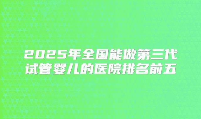 2025年全国能做第三代试管婴儿的医院排名前五