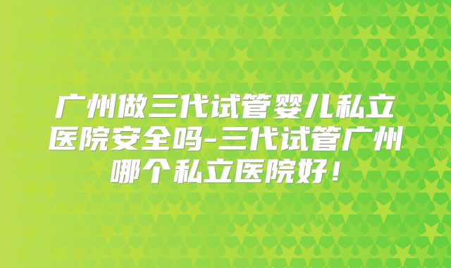 广州做三代试管婴儿私立医院安全吗-三代试管广州哪个私立医院好！