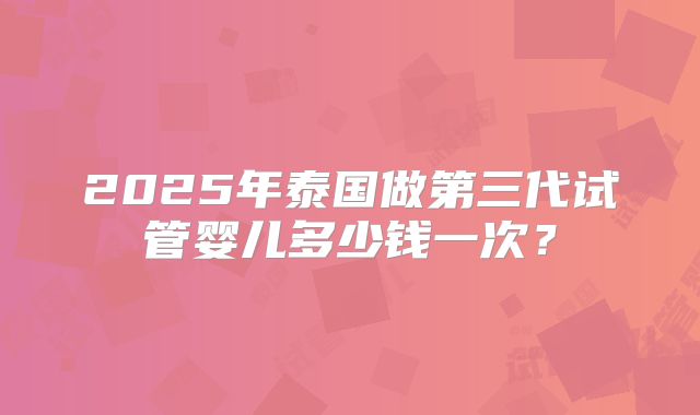 2025年泰国做第三代试管婴儿多少钱一次？