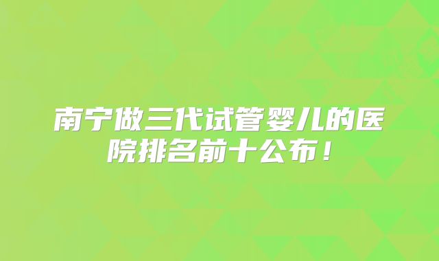南宁做三代试管婴儿的医院排名前十公布!