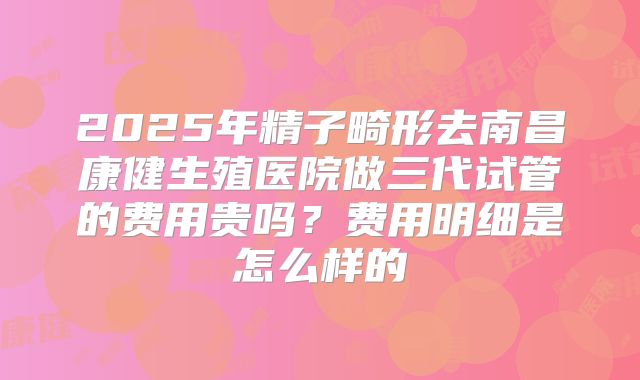2025年精子畸形去南昌康健生殖医院做三代试管的费用贵吗？费用明细是怎么样的