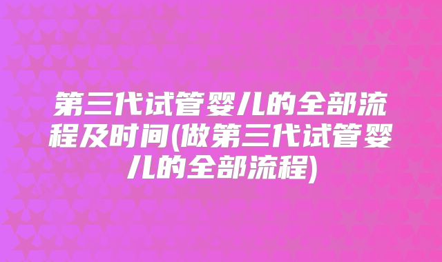 第三代试管婴儿的全部流程及时间(做第三代试管婴儿的全部流程)