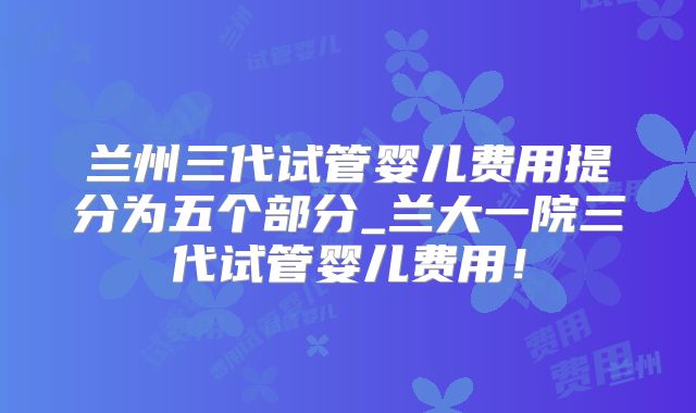 兰州三代试管婴儿费用提分为五个部分_兰大一院三代试管婴儿费用!
