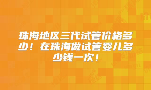 珠海地区三代试管价格多少!在珠海做试管婴儿多少钱一次!