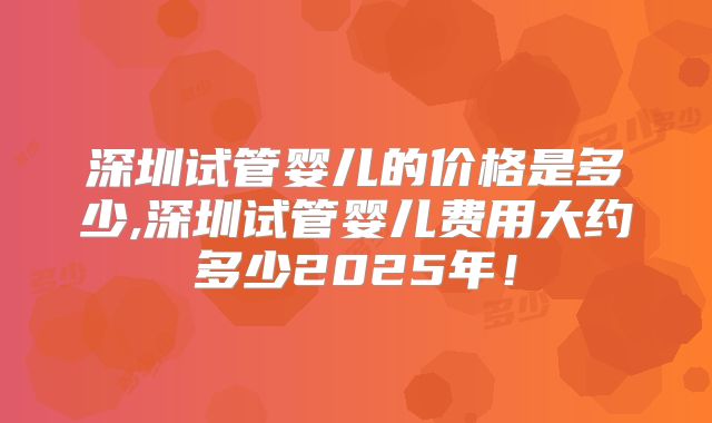 深圳试管婴儿的价格是多少,深圳试管婴儿费用大约多少2025年！